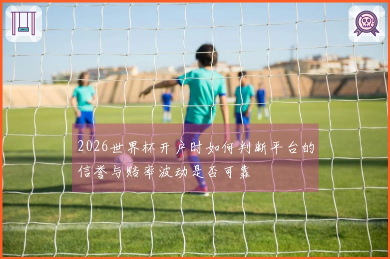 2026世界杯开户时如何判断平台的信誉与赔率波动是否可靠